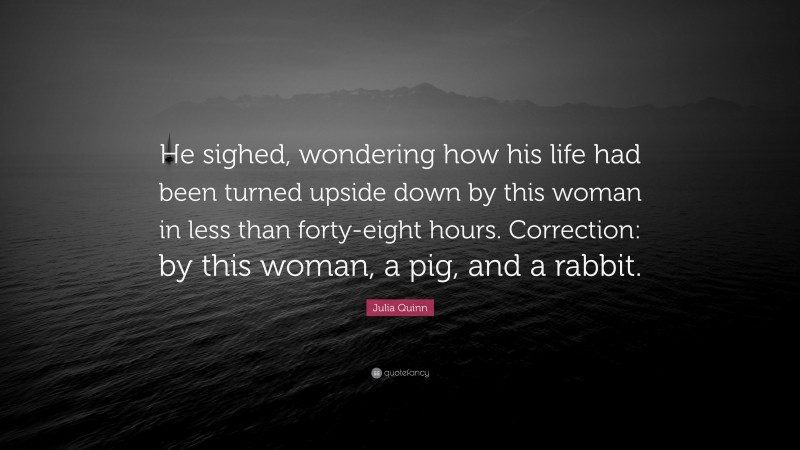 Julia Quinn Quote: “He sighed, wondering how his life had been turned upside down by this woman in less than forty-eight hours. Correction: by this woman, a pig, and a rabbit.”