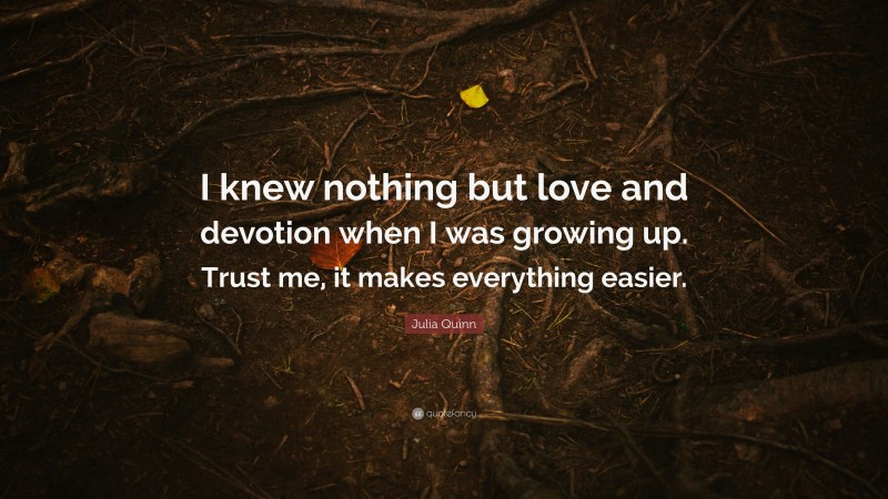 Julia Quinn Quote: “I knew nothing but love and devotion when I was growing up. Trust me, it makes everything easier.”