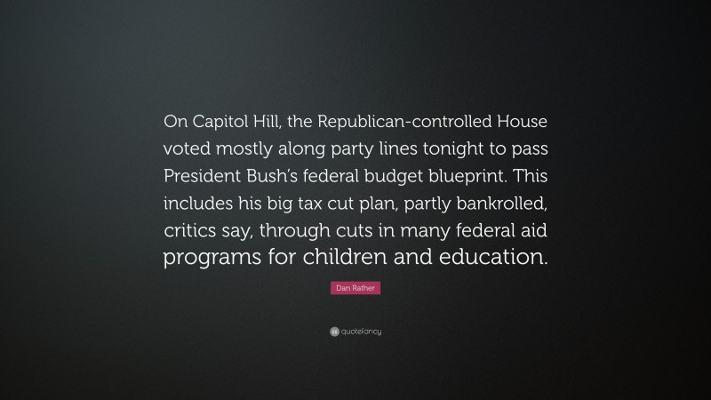 Dan Rather Quote: “On Capitol Hill, the Republican-controlled House voted mostly along party lines tonight to pass President Bush’s federal budget blueprint. This includes his big tax cut plan, partly bankrolled, critics say, through cuts in many federal aid programs for children and education.”