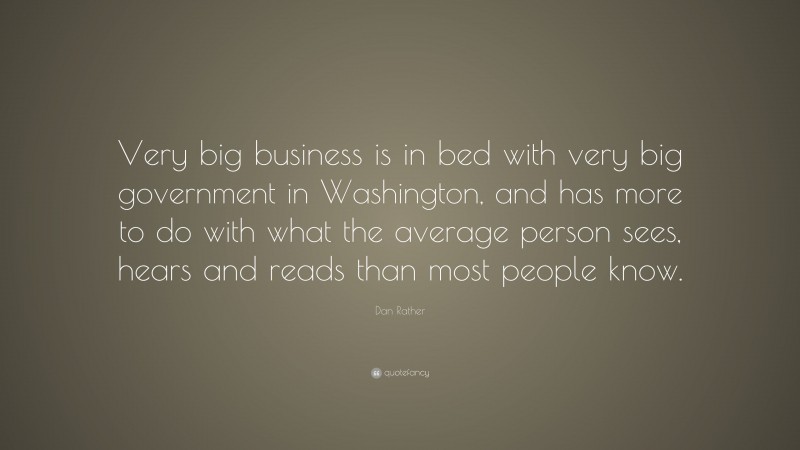 Dan Rather Quote: “Very big business is in bed with very big government in Washington, and has more to do with what the average person sees, hears and reads than most people know.”