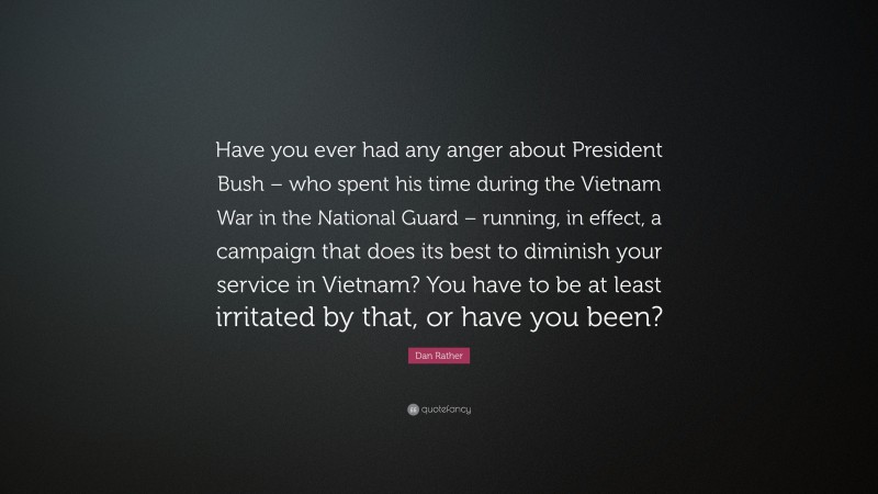 Dan Rather Quote: “Have you ever had any anger about President Bush – who spent his time during the Vietnam War in the National Guard – running, in effect, a campaign that does its best to diminish your service in Vietnam? You have to be at least irritated by that, or have you been?”