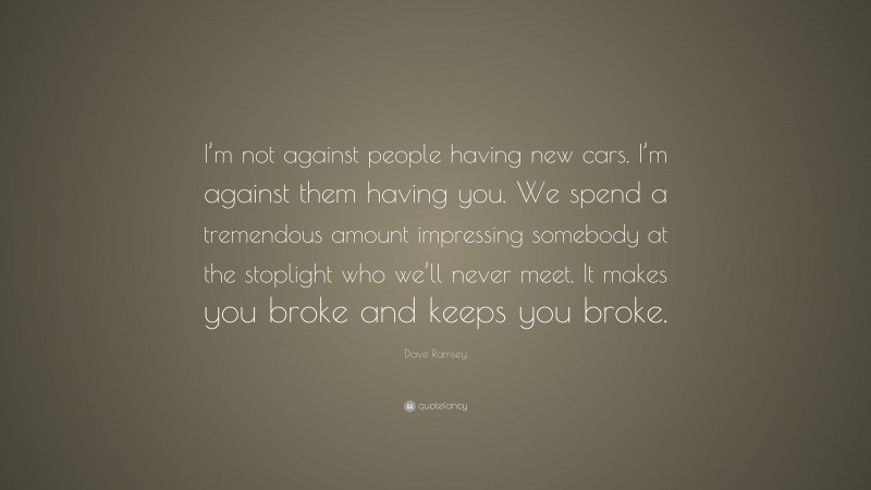 Dave Ramsey Quote: “I’m not against people having new cars. I’m against them having you. We spend a tremendous amount impressing somebody at the stoplight who we’ll never meet. It makes you broke and keeps you broke.”