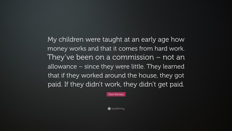 Dave Ramsey Quote: “My children were taught at an early age how money works and that it comes from hard work. They’ve been on a commission – not an allowance – since they were little. They learned that if they worked around the house, they got paid. If they didn’t work, they didn’t get paid.”