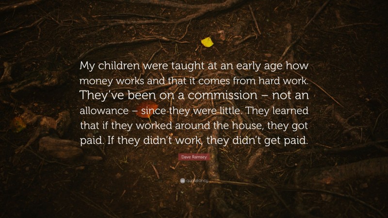 Dave Ramsey Quote: “My children were taught at an early age how money works and that it comes from hard work. They’ve been on a commission – not an allowance – since they were little. They learned that if they worked around the house, they got paid. If they didn’t work, they didn’t get paid.”