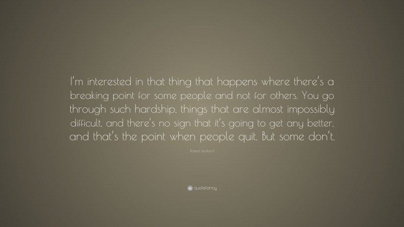 Robert Redford Quote: “I’m interested in that thing that happens where there’s a breaking point for some people and not for others. You go through such hardship, things that are almost impossibly difficult, and there’s no sign that it’s going to get any better, and that’s the point when people quit. But some don’t.”
