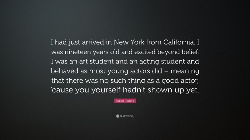 Robert Redford Quote: “I had just arrived in New York from California. I was nineteen years old and excited beyond belief. I was an art student and an acting student and behaved as most young actors did – meaning that there was no such thing as a good actor, ’cause you yourself hadn’t shown up yet.”