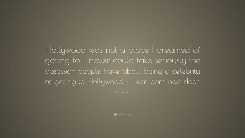 Robert Redford Quote: “Hollywood was not a place I dreamed of getting to. I never could take seriously the obsession people have about being a celebrity or getting to Hollywood – I was born next door.”