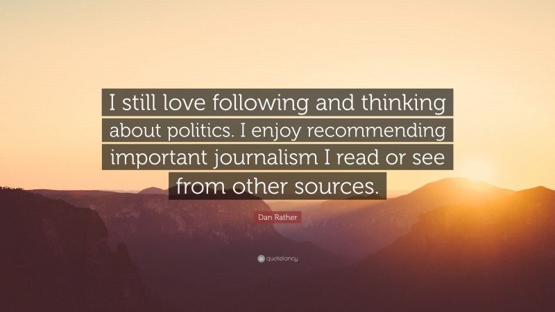 Dan Rather Quote: “I still love following and thinking about politics. I enjoy recommending important journalism I read or see from other sources.”