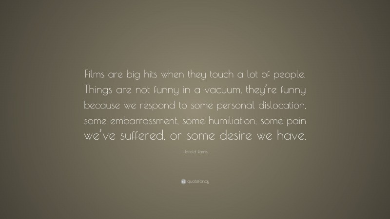 Harold Ramis Quote: “Films are big hits when they touch a lot of people. Things are not funny in a vacuum, they’re funny because we respond to some personal dislocation, some embarrassment, some humiliation, some pain we’ve suffered, or some desire we have.”