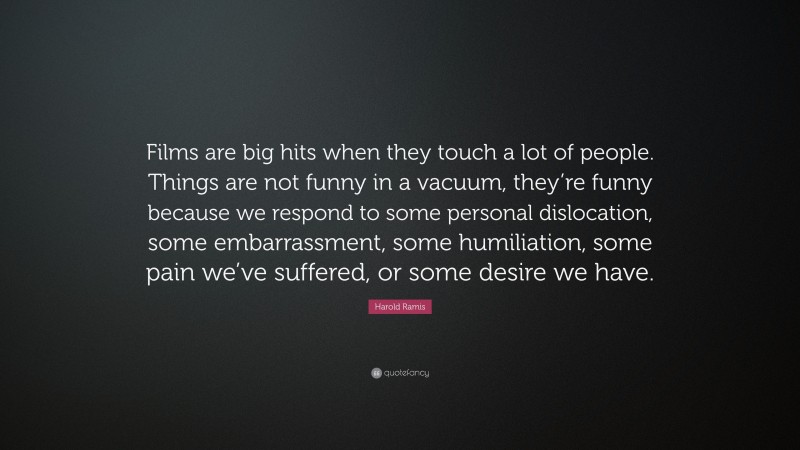 Harold Ramis Quote: “Films are big hits when they touch a lot of people. Things are not funny in a vacuum, they’re funny because we respond to some personal dislocation, some embarrassment, some humiliation, some pain we’ve suffered, or some desire we have.”