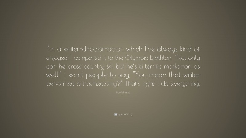 Harold Ramis Quote: “I’m a writer-director-actor, which I’ve always kind of enjoyed. I compared it to the Olympic biathlon. “Not only can he cross-country ski, but he’s a terrific marksman as well.” I want people to say, “You mean that writer performed a tracheotomy?” That’s right, I do everything.”