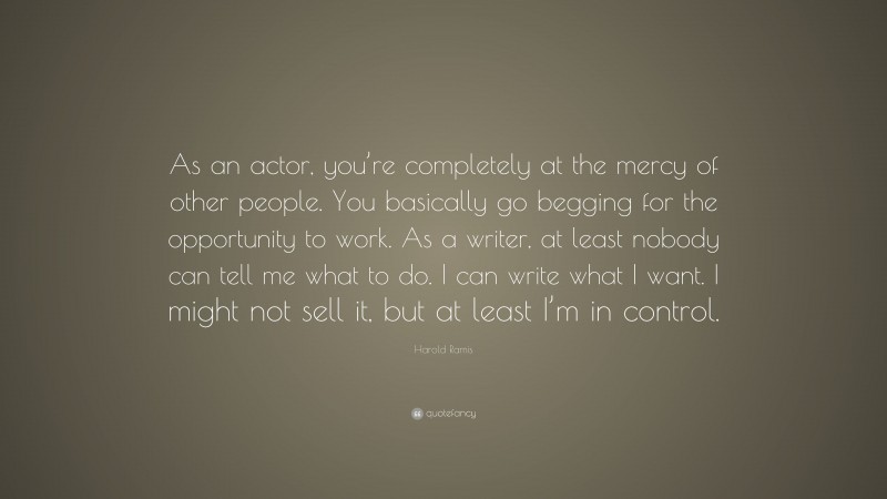 Harold Ramis Quote: “As an actor, you’re completely at the mercy of other people. You basically go begging for the opportunity to work. As a writer, at least nobody can tell me what to do. I can write what I want. I might not sell it, but at least I’m in control.”