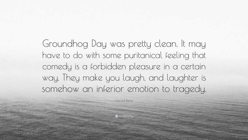 Harold Ramis Quote: “Groundhog Day was pretty clean. It may have to do with some puritanical feeling that comedy is a forbidden pleasure in a certain way. They make you laugh, and laughter is somehow an inferior emotion to tragedy.”