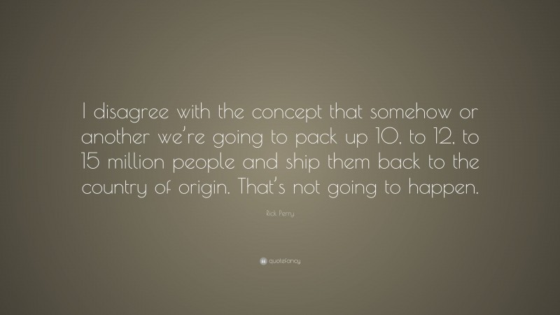 Rick Perry Quote: “I disagree with the concept that somehow or another we’re going to pack up 10, to 12, to 15 million people and ship them back to the country of origin. That’s not going to happen.”