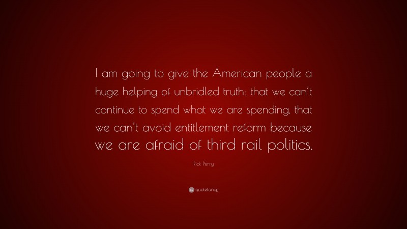 Rick Perry Quote: “I am going to give the American people a huge helping of unbridled truth: that we can’t continue to spend what we are spending, that we can’t avoid entitlement reform because we are afraid of third rail politics.”