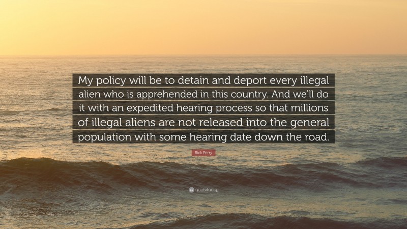 Rick Perry Quote: “My policy will be to detain and deport every illegal alien who is apprehended in this country. And we’ll do it with an expedited hearing process so that millions of illegal aliens are not released into the general population with some hearing date down the road.”