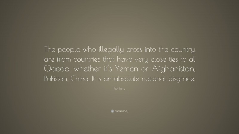 Rick Perry Quote: “The people who illegally cross into the country are from countries that have very close ties to al Qaeda, whether it’s Yemen or Afghanistan, Pakistan, China. It is an absolute national disgrace.”
