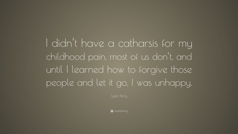 Tyler Perry Quote: “I didn’t have a catharsis for my childhood pain, most of us don’t, and until I learned how to forgive those people and let it go, I was unhappy.”
