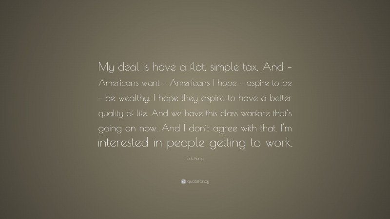 Rick Perry Quote: “My deal is have a flat, simple tax. And – Americans want – Americans I hope – aspire to be – be wealthy. I hope they aspire to have a better quality of life. And we have this class warfare that’s going on now. And I don’t agree with that. I’m interested in people getting to work.”