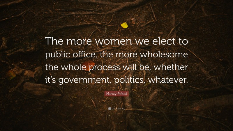 Nancy Pelosi Quote: “The more women we elect to public office, the more wholesome the whole process will be, whether it’s government, politics, whatever.”