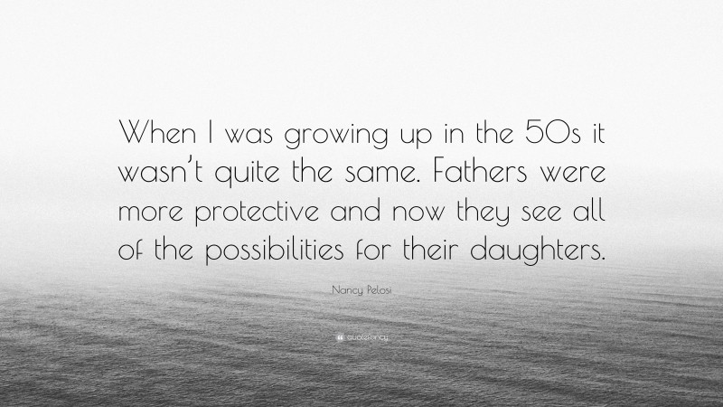 Nancy Pelosi Quote: “When I was growing up in the 50s it wasn’t quite the same. Fathers were more protective and now they see all of the possibilities for their daughters.”