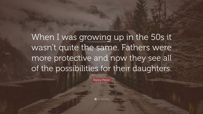 Nancy Pelosi Quote: “When I was growing up in the 50s it wasn’t quite the same. Fathers were more protective and now they see all of the possibilities for their daughters.”