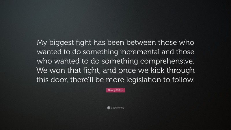 Nancy Pelosi Quote: “My biggest fight has been between those who wanted to do something incremental and those who wanted to do something comprehensive. We won that fight, and once we kick through this door, there’ll be more legislation to follow.”