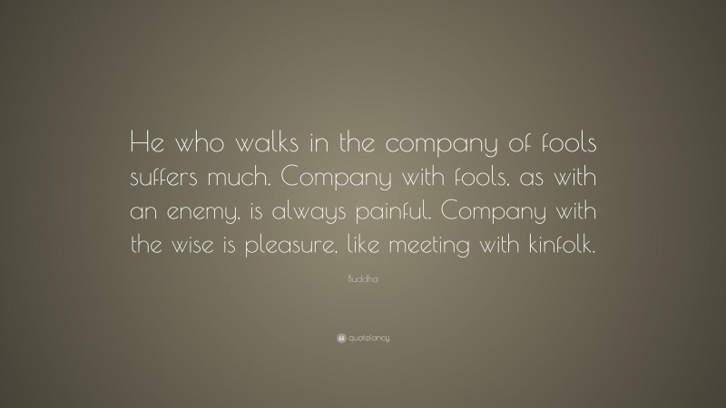 Buddha Quote: “He who walks in the company of fools suffers much. Company with fools, as with an enemy, is always painful. Company with the wise is pleasure, like meeting with kinfolk.”