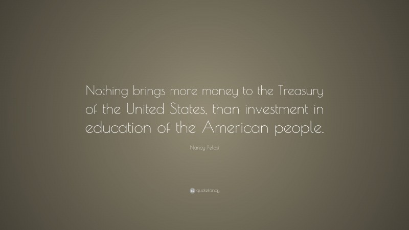 Nancy Pelosi Quote: “Nothing brings more money to the Treasury of the United States, than investment in education of the American people.”
