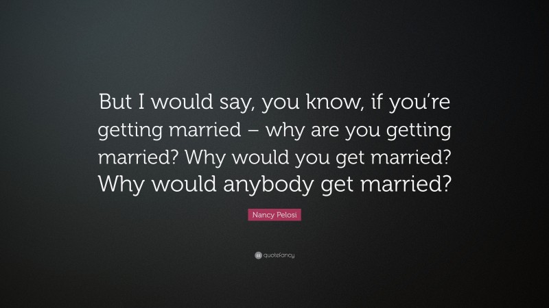 Nancy Pelosi Quote: “But I would say, you know, if you’re getting married – why are you getting married? Why would you get married? Why would anybody get married?”