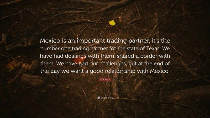 Rick Perry Quote: “Mexico is an important trading partner, it’s the number one trading partner for the state of Texas. We have had dealings with them, shared a border with them. We have had our challenges, but at the end of the day we want a good relationship with Mexico.”