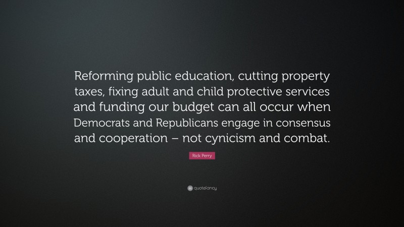 Rick Perry Quote: “Reforming public education, cutting property taxes, fixing adult and child protective services and funding our budget can all occur when Democrats and Republicans engage in consensus and cooperation – not cynicism and combat.”