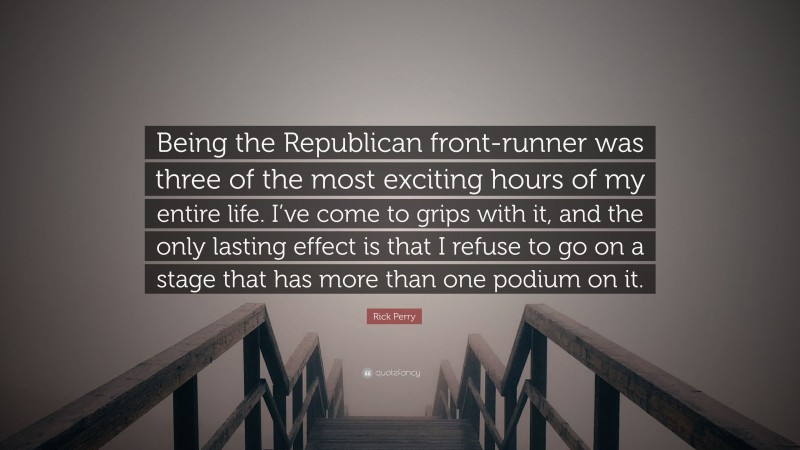 Rick Perry Quote: “Being the Republican front-runner was three of the most exciting hours of my entire life. I’ve come to grips with it, and the only lasting effect is that I refuse to go on a stage that has more than one podium on it.”