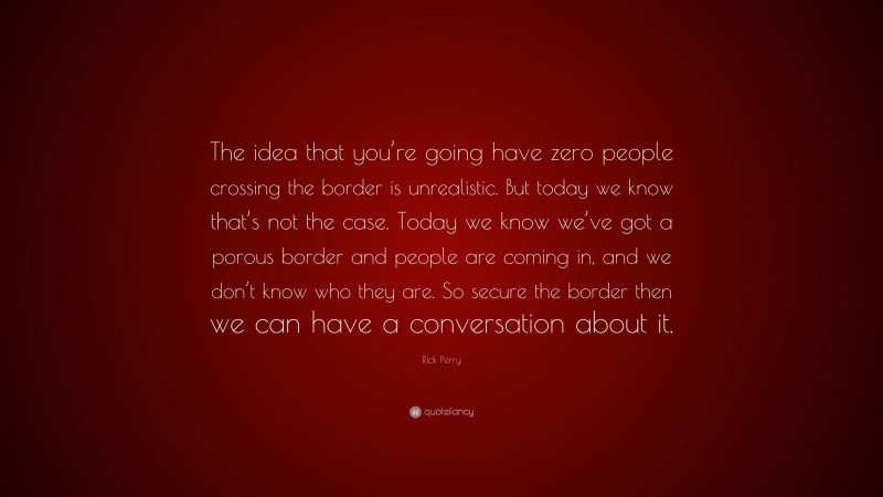Rick Perry Quote: “The idea that you’re going have zero people crossing the border is unrealistic. But today we know that’s not the case. Today we know we’ve got a porous border and people are coming in, and we don’t know who they are. So secure the border then we can have a conversation about it.”