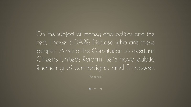 Nancy Pelosi Quote: “On the subject of money and politics and the rest, I have a DARE: Disclose who are these people; Amend the Constitution to overturn Citizens United; Reform: let’s have public financing of campaigns; and Empower.”