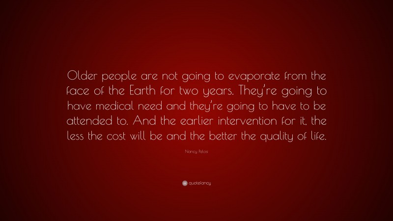 Nancy Pelosi Quote: “Older people are not going to evaporate from the face of the Earth for two years. They’re going to have medical need and they’re going to have to be attended to. And the earlier intervention for it, the less the cost will be and the better the quality of life.”