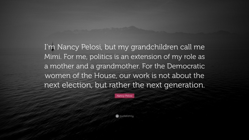 Nancy Pelosi Quote: “I’m Nancy Pelosi, but my grandchildren call me Mimi. For me, politics is an extension of my role as a mother and a grandmother. For the Democratic women of the House, our work is not about the next election, but rather the next generation.”