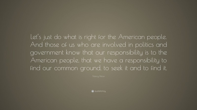 Nancy Pelosi Quote: “Let’s just do what is right for the American people. And those of us who are involved in politics and government know that our responsibility is to the American people, that we have a responsibility to find our common ground, to seek it and to find it.”