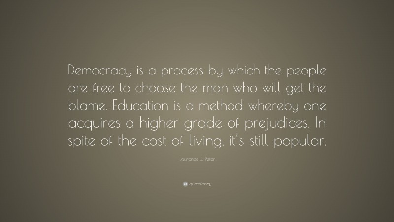 Laurence J. Peter Quote: “Democracy is a process by which the people are free to choose the man who will get the blame. Education is a method whereby one acquires a higher grade of prejudices. In spite of the cost of living, it’s still popular.”