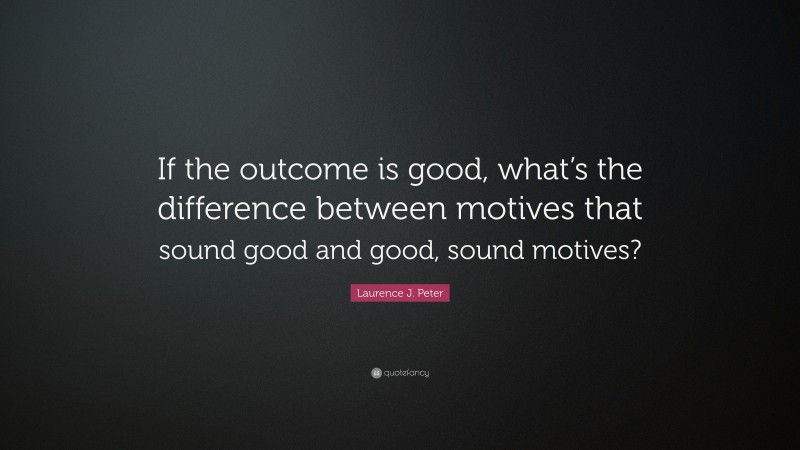 Laurence J. Peter Quote: “If the outcome is good, what’s the difference between motives that sound good and good, sound motives?”
