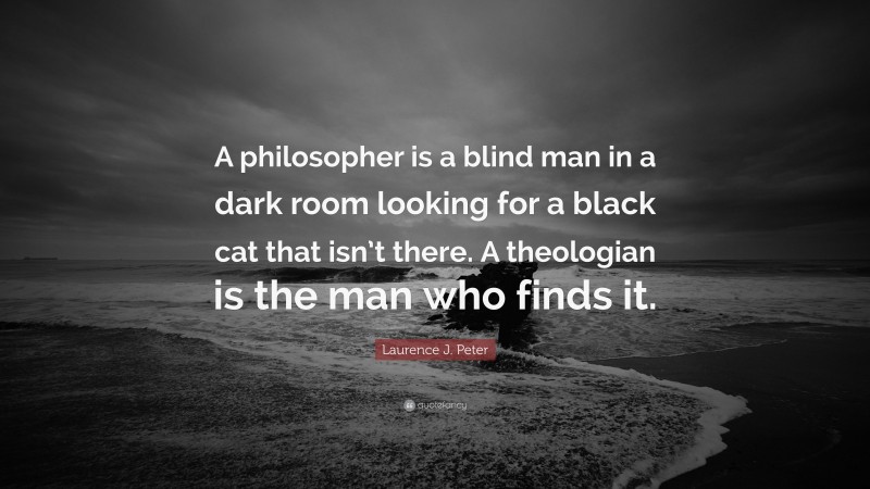 Laurence J. Peter Quote: “A philosopher is a blind man in a dark room looking for a black cat that isn’t there. A theologian is the man who finds it.”