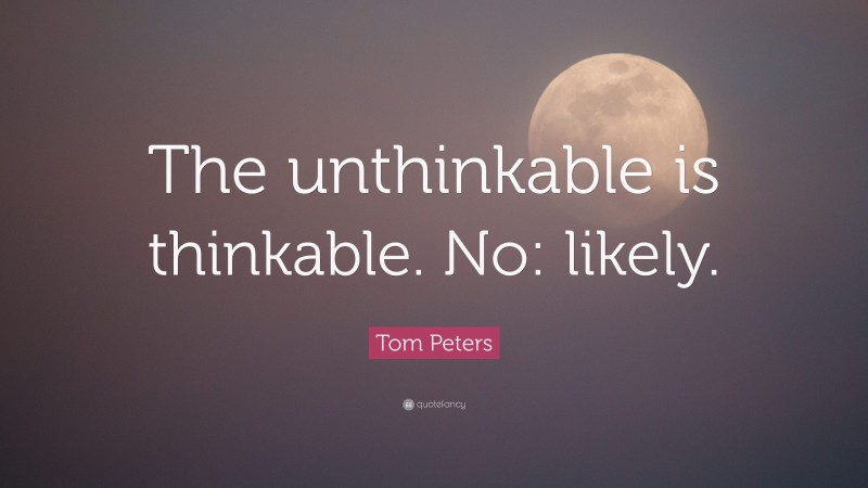 Tom Peters Quote: “The unthinkable is thinkable. No: likely.”