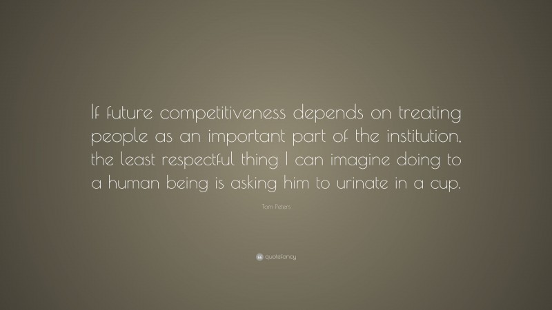 Tom Peters Quote: “If future competitiveness depends on treating people as an important part of the institution, the least respectful thing I can imagine doing to a human being is asking him to urinate in a cup.”