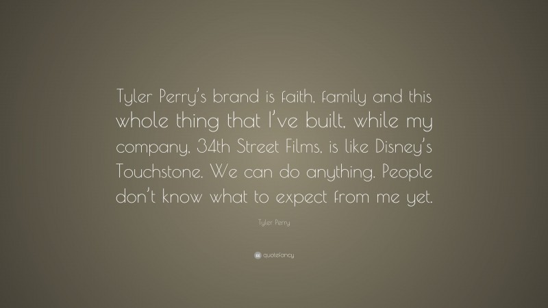 Tyler Perry Quote: “Tyler Perry’s brand is faith, family and this whole thing that I’ve built, while my company, 34th Street Films, is like Disney’s Touchstone. We can do anything. People don’t know what to expect from me yet.”