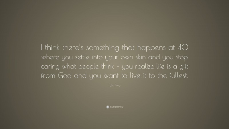 Tyler Perry Quote: “I think there’s something that happens at 40 where you settle into your own skin and you stop caring what people think – you realize life is a gift from God and you want to live it to the fullest.”