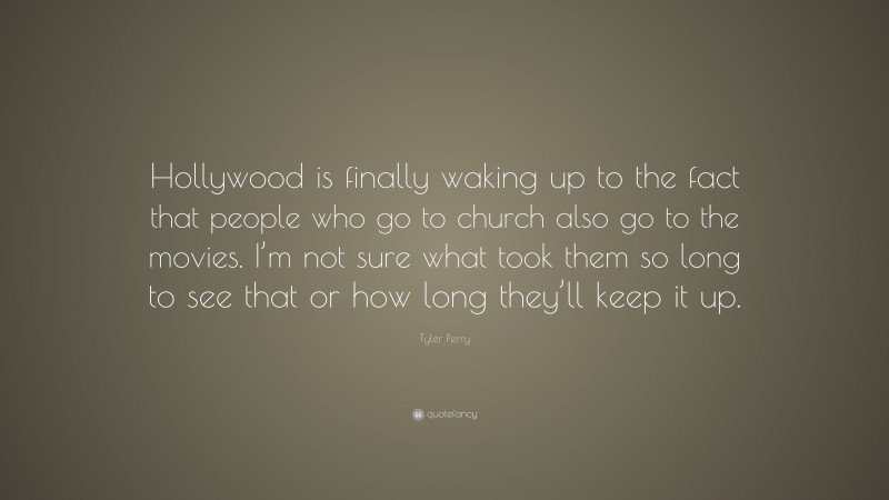 Tyler Perry Quote: “Hollywood is finally waking up to the fact that people who go to church also go to the movies. I’m not sure what took them so long to see that or how long they’ll keep it up.”