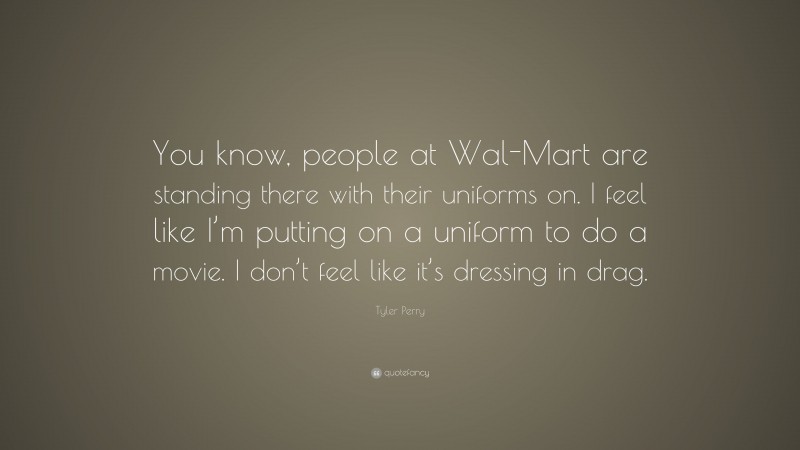 Tyler Perry Quote: “You know, people at Wal-Mart are standing there with their uniforms on. I feel like I’m putting on a uniform to do a movie. I don’t feel like it’s dressing in drag.”