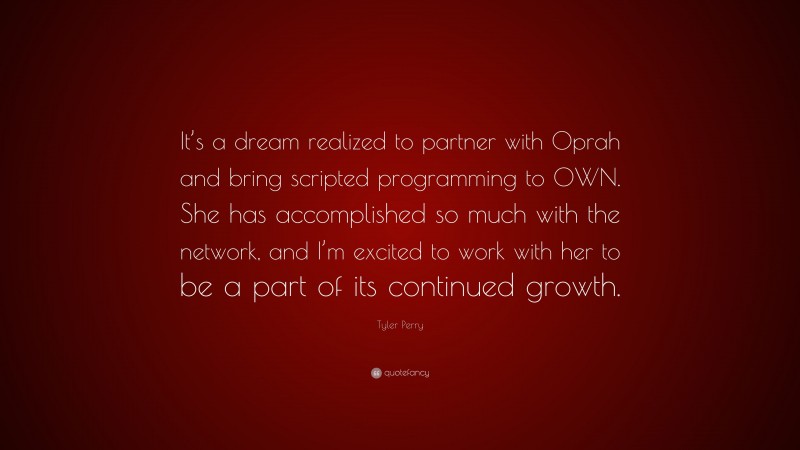 Tyler Perry Quote: “It’s a dream realized to partner with Oprah and bring scripted programming to OWN. She has accomplished so much with the network, and I’m excited to work with her to be a part of its continued growth.”
