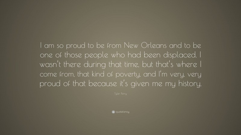 Tyler Perry Quote: “I am so proud to be from New Orleans and to be one of those people who had been displaced. I wasn’t there during that time, but that’s where I come from, that kind of poverty, and I’m very, very proud of that because it’s given me my history.”