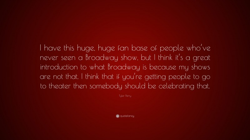 Tyler Perry Quote: “I have this huge, huge fan base of people who’ve never seen a Broadway show, but I think it’s a great introduction to what Broadway is because my shows are not that. I think that if you’re getting people to go to theater then somebody should be celebrating that.”